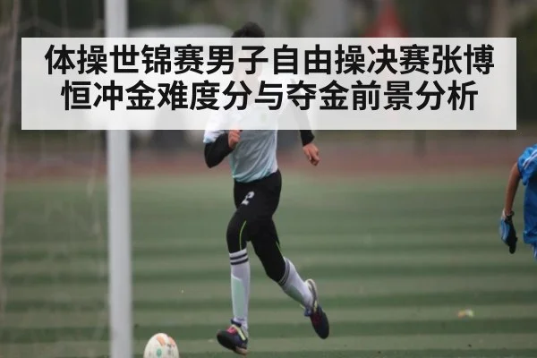 体操世锦赛男子自由操决赛张博恒冲金难度分与夺金前景分析